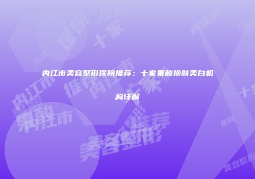 内江市美容整形医院推荐：十家果酸换肤美白机构详解