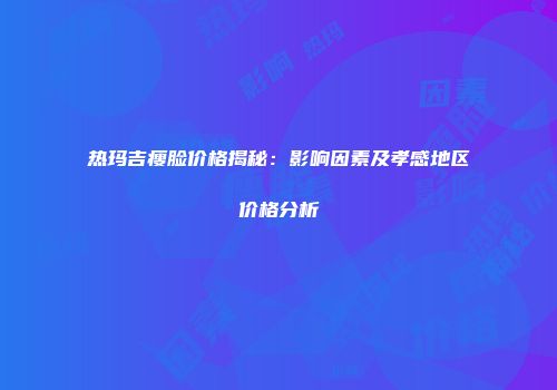 热玛吉瘦脸价格揭秘：影响因素及孝感地区价格分析