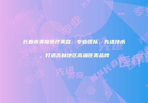 长春市美奇医疗美容：专业团队、先进技术，打造吉林地区高端医美品牌