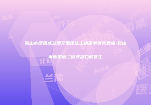 鞍山市德国威兰德牙冠医生上榜名单优势盘点-鞍山市德国威兰德牙冠口腔医生