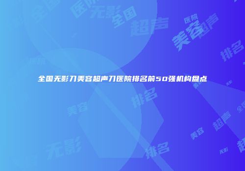 全国无影刀美容超声刀医院排名前50强机构盘点