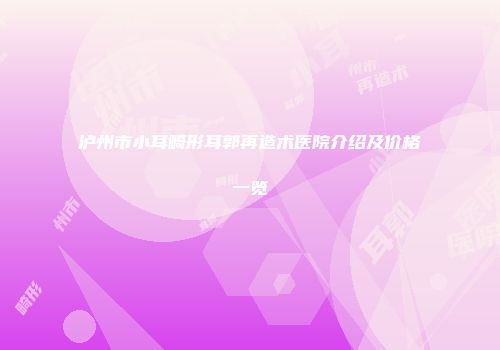 泸州市小耳畸形耳郭再造术医院介绍及价格一览