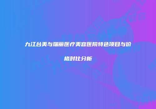 九江台美与瑞丽医疗美容医院特色项目与价格对比分析