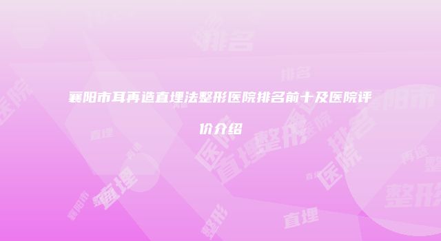 襄阳市耳再造直埋法整形医院排名前十及医院评价介绍