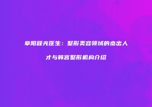 阜阳程光医生：整形美容领域的杰出人才与韩宫整形机构介绍