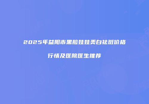 2025年益阳市黑脸娃娃美白祛斑价格行情及医院医生推荐
