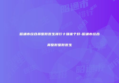 昭通市综合鼻整形医生排行十强谁个好-昭通市综合鼻整形整形医生