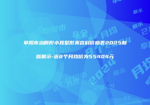 阜阳市治畸形小耳整形美容科价格表2025新版展示-近8个月均价为55404元