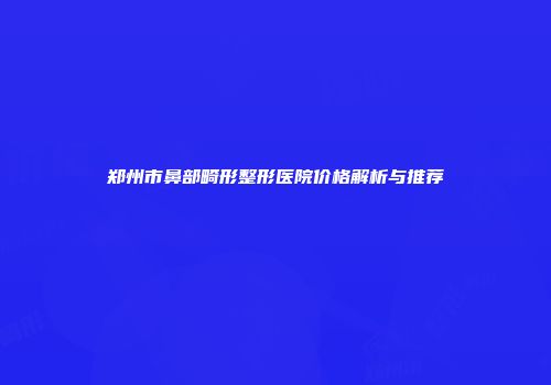 郑州市鼻部畸形整形医院价格解析与推荐
