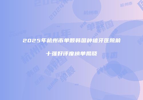 2025年杭州市单颗韩国种植牙医院前十强好评度榜单揭晓