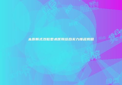 太原韩式改脸型术医院综合实力排名揭晓