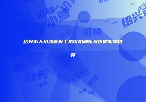 绍兴市大小脸截骨手术价格解析与优质机构推荐