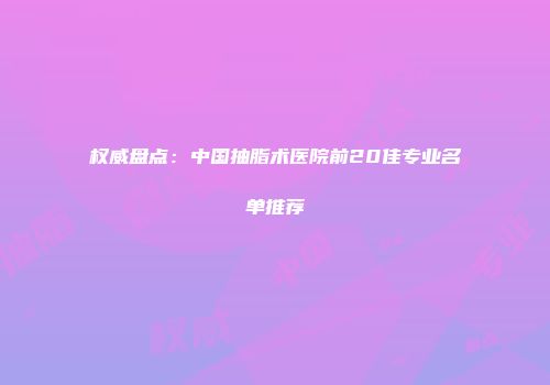 权威盘点：中国抽脂术医院前20佳专业名单推荐