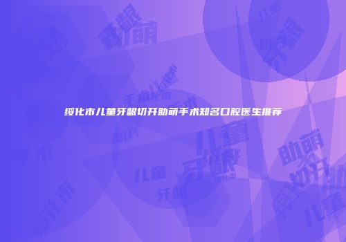 绥化市儿童牙龈切开助萌手术知名口腔医生推荐