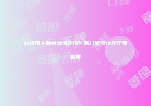 丽水市下颌角萎缩整形医院口碑排行及详细指南