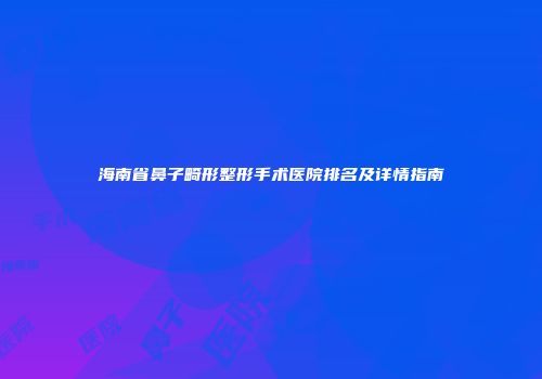 海南省鼻子畸形整形手术医院排名及详情指南