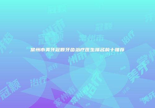 常州市美牙冠颗牙齿治疗医生排名前十推荐