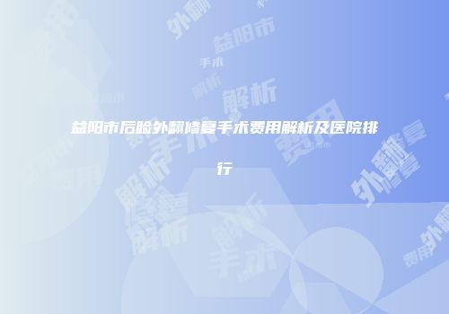 益阳市后睑外翻修复手术费用解析及医院排行