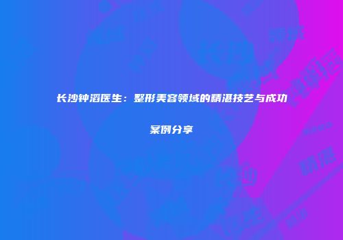 长沙钟滔医生：整形美容领域的精湛技艺与成功案例分享