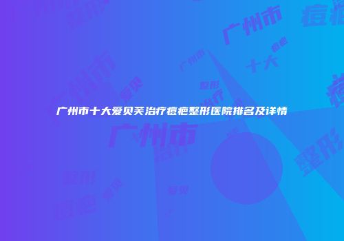 广州市十大爱贝芙治疗痘疤整形医院排名及详情