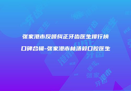 张家港市反颌纠正牙齿医生排行榜口碑合辑-张家港市林汤毅口腔医生