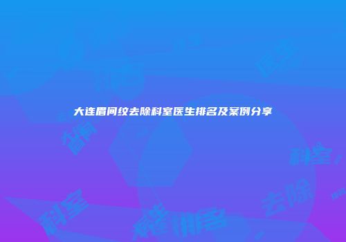大连眉间纹去除科室医生排名及案例分享