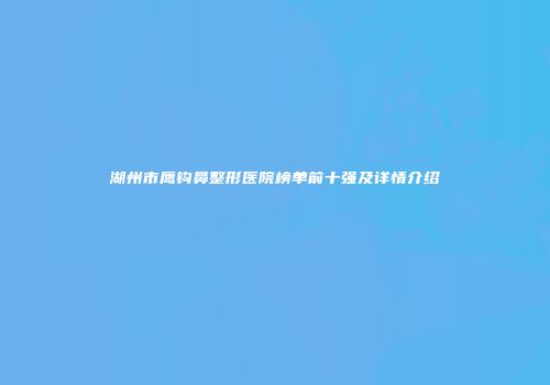 湖州市鹰钩鼻整形医院榜单前十强及详情介绍