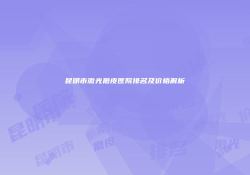 昆明市激光磨皮医院排名及价格解析