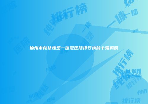 锦州市纯钛烤塑一体冠医院排行榜前十强揭晓