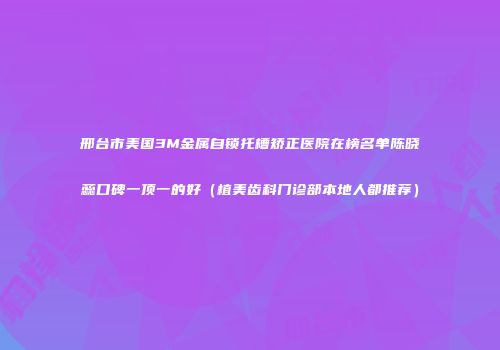 邢台市美国3M金属自锁托槽矫正医院在榜名单陈晓蕊口碑一顶一的好(植美齿科门诊部本地人都推荐)