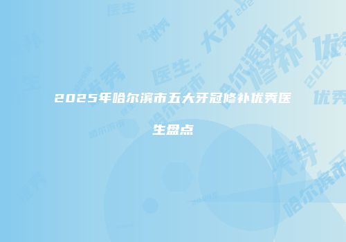 2025年哈尔滨市五大牙冠修补优秀医生盘点