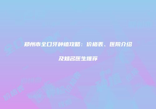 郑州市全口牙种植攻略：价格表、医院介绍及知名医生推荐