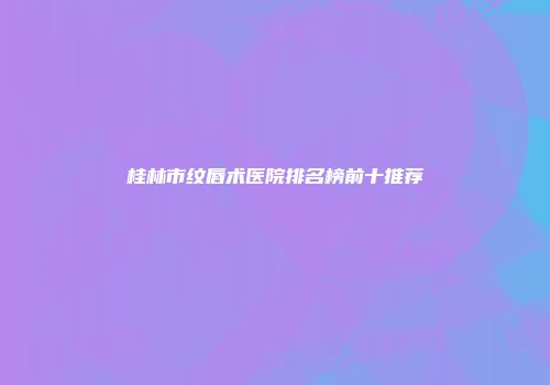 桂林市纹唇术医院排名榜前十推荐