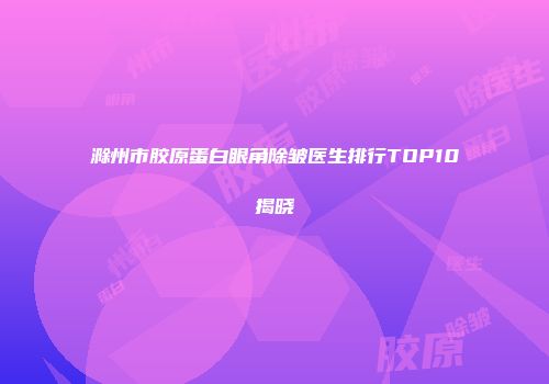 滁州市胶原蛋白眼角除皱医生排行TOP10揭晓