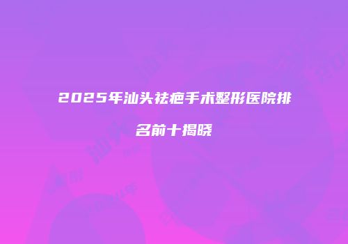 2025年汕头祛疤手术整形医院排名前十揭晓