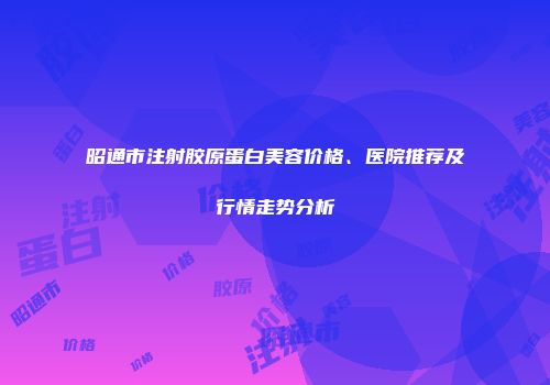 昭通市注射胶原蛋白美容价格、医院推荐及行情走势分析