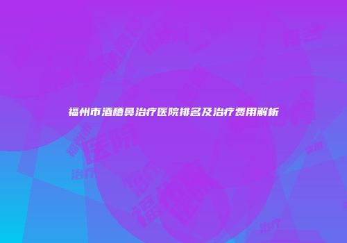 福州市酒糟鼻治疗医院排名及治疗费用解析