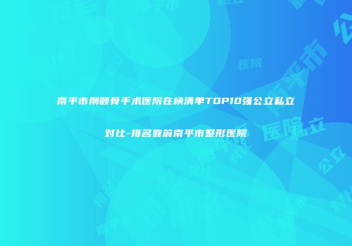 南平市削颧骨手术医院在榜清单TOP10强公立私立对比-排名靠前南平市整形医院