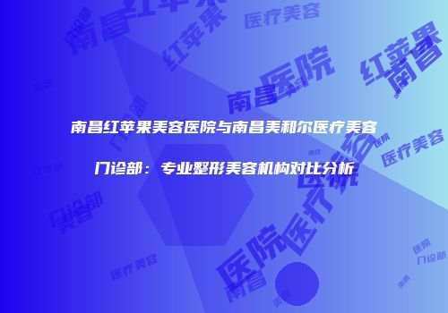 南昌红苹果美容医院与南昌美和尔医疗美容门诊部：专业整形美容机构对比分析