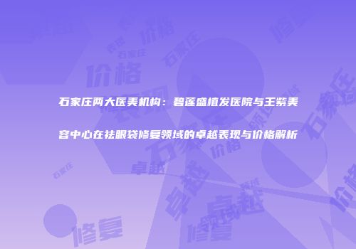 石家庄两大医美机构：碧莲盛植发医院与王紫美容中心在祛眼袋修复领域的卓越表现与价格解析