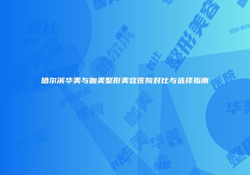 哈尔滨华美与咖美整形美容医院对比与选择指南