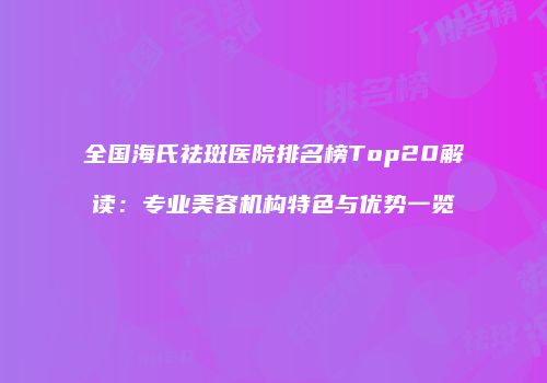 全国海氏祛斑医院排名榜Top20解读:专业美容机构特色与优势一览