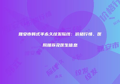 雅安市韩式半永久纹发际线：价格行情、医院推荐及医生信息