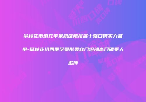 攀枝花市填充苹果肌医院排名十强口碑实力名单-攀枝花川西医学整形美容门诊部高口碑受人追捧