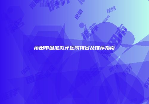 莆田市固定假牙医院排名及推荐指南
