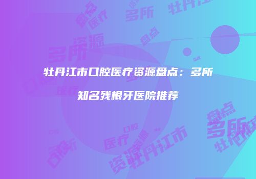 牡丹江市口腔医疗资源盘点：多所知名残根牙医院推荐