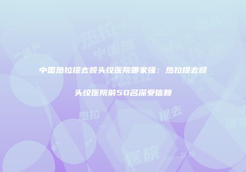中国热拉提去额头纹医院哪家强：热拉提去额头纹医院前50名深受信赖