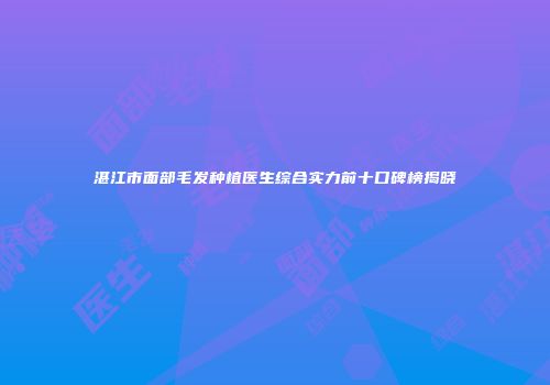 湛江市面部毛发种植医生综合实力前十口碑榜揭晓