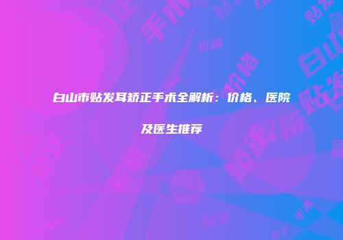 白山市贴发耳矫正手术全解析：价格、医院及医生推荐