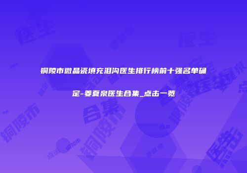 铜陵市微晶瓷填充泪沟医生排行榜前十强名单确定-姜夏泉医生合集_点击一览